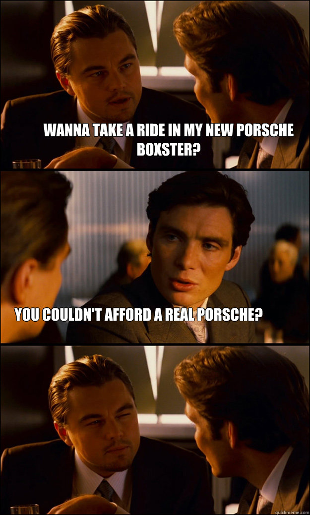 wanna take a ride in my new porsche boxster? you couldn't afford a real porsche? - wanna take a ride in my new porsche boxster? you couldn't afford a real porsche?  Inception