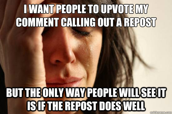 I want people to upvote my comment calling out a repost But the only way people will see it is if the repost does well - I want people to upvote my comment calling out a repost But the only way people will see it is if the repost does well  First World Problems