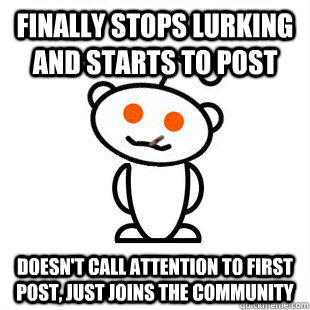 Finally stops lurking and starts to post doesn't call attention to first post, just joins the community  Good Guy Redditor