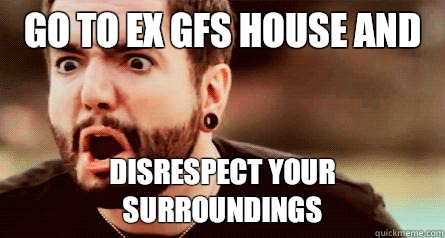 Go to ex gfs house and Disrespect your surroundings  