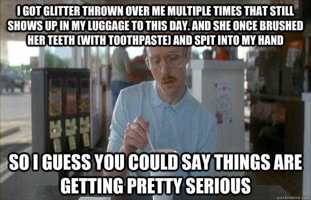 I got glitter thrown over me multiple times that still shows up in my luggage to this day. And she once brushed her teeth (with toothpaste) and spit into my hand So i guess you could say things are getting pretty serious - I got glitter thrown over me multiple times that still shows up in my luggage to this day. And she once brushed her teeth (with toothpaste) and spit into my hand So i guess you could say things are getting pretty serious  Gettin Pretty Serious