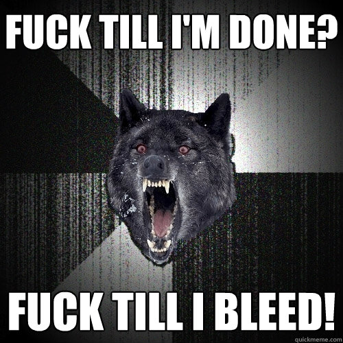Fuck till i'm done? fuck till i bleed!  Insanity Wolf