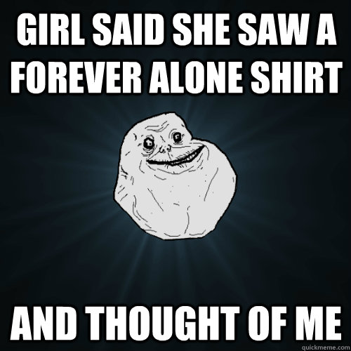 girl said she saw a forever alone shirt and thought of me - girl said she saw a forever alone shirt and thought of me  Forever Alone