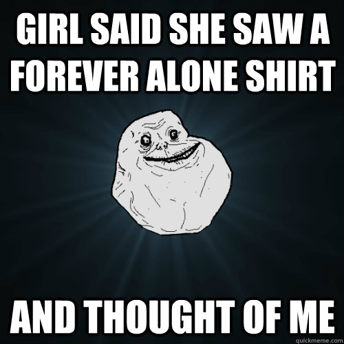 girl said she saw a forever alone shirt and thought of me  Forever Alone