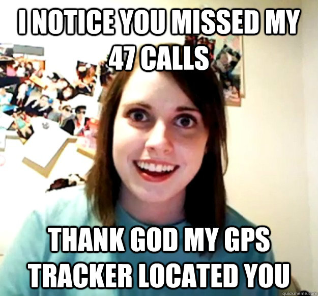 I notice you missed my 47 calls Thank god my gps tracker located you  Overly Attached Girlfriend