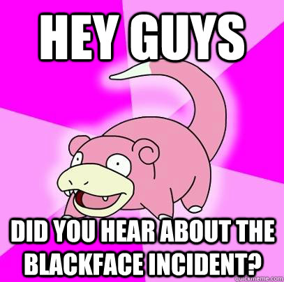 Hey guys  Did you hear about the blackface incident? - Hey guys  Did you hear about the blackface incident?  Slowpoke