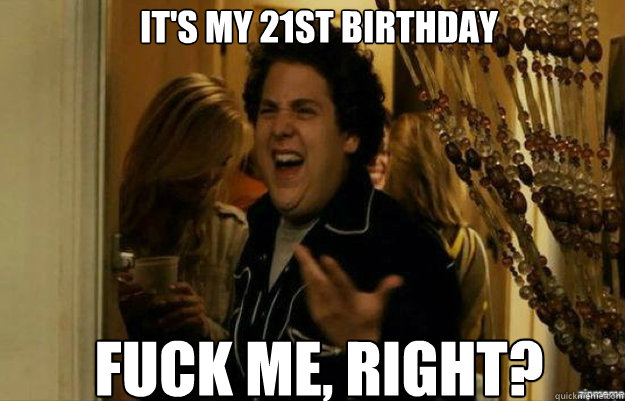 It's my 21st birthday FUCK ME, RIGHT?  fuck me right