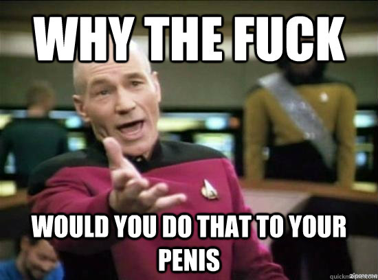 WHY THE FUCK would you do that to your penis  Annoyed Picard HD