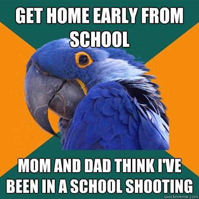 get home early from school mom and dad think i've been in a school shooting  Paranoid Parrot