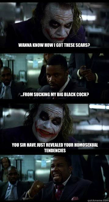 Wanna know how I got these scars?  ...from sucking my big black cock? You sir have just revealed your homosexual tendencies - Wanna know how I got these scars?  ...from sucking my big black cock? You sir have just revealed your homosexual tendencies  Joker with Black guy
