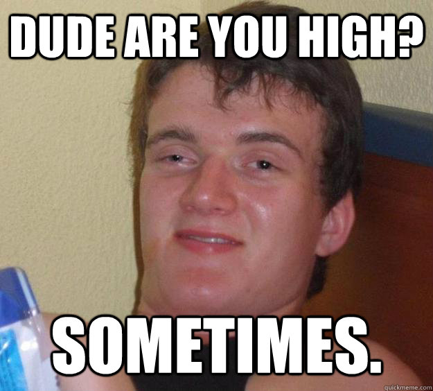 Dude are you high? Sometimes.  10 Guy