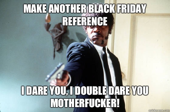 Make another Black Friday reference i dare you, i double dare you motherfucker!  I Double Dare You