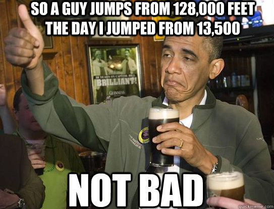 SO A GUY JUMPS FROM 128,000 FEET THE DAY I JUMPED FROM 13,500 Not bad  Upvoting Obama