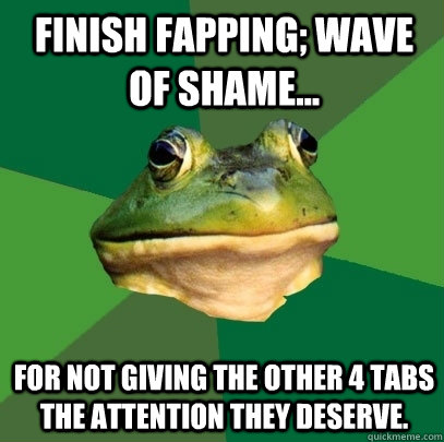 Finish fapping; Wave of shame... For not giving the other 4 tabs the attention they deserve.  - Finish fapping; Wave of shame... For not giving the other 4 tabs the attention they deserve.   Foul Bachelor Frog