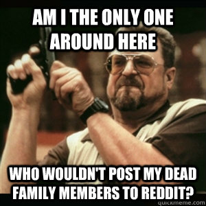 Am i the only one around here who wouldn't post my dead family members to reddit?  Am I The Only One Round Here