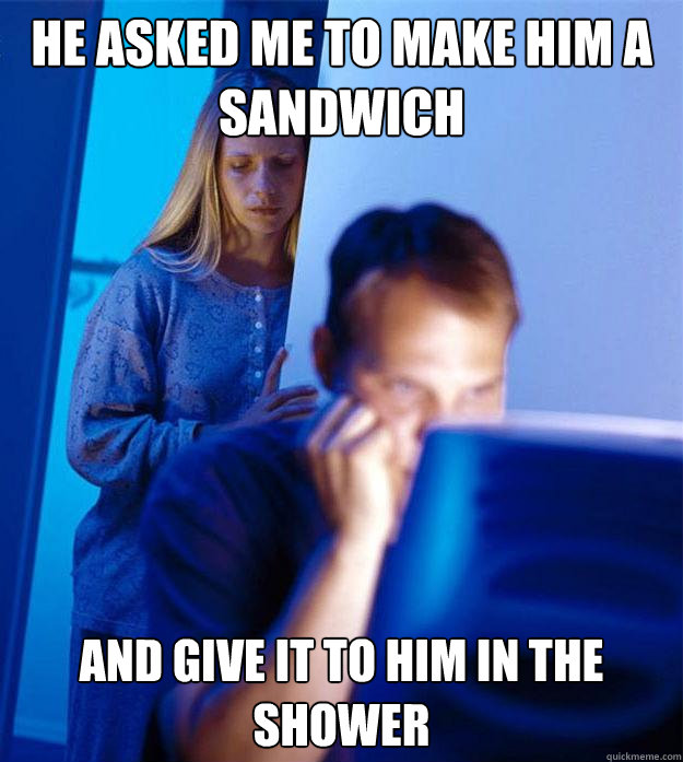 he asked me to make him a sandwich and give it to him in the shower  Redditors Wife