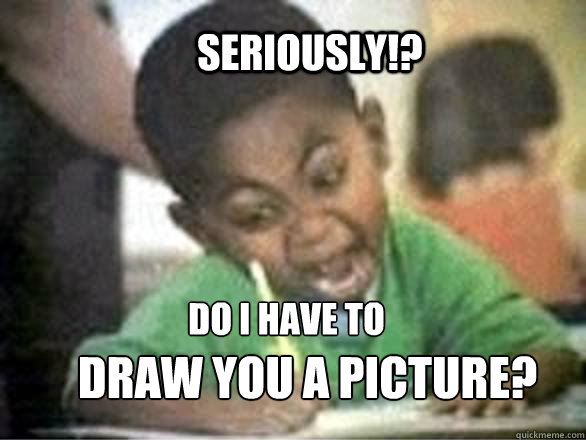 SERIOUSLY!? DO I HAVE TO  DRAW YOU A PICTURE?  