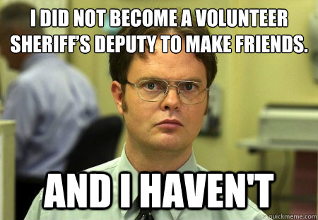 I did not become a volunteer sheriff’s deputy to make friends. And I haven't - I did not become a volunteer sheriff’s deputy to make friends. And I haven't  Dwight K Schrute