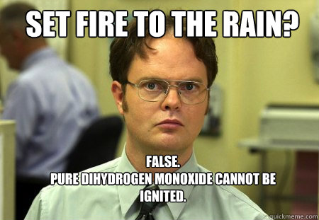 Set fire to the rain? FALSE.  
Pure dihydrogen monoxide cannot be ignited.  - Set fire to the rain? FALSE.  
Pure dihydrogen monoxide cannot be ignited.   Schrute