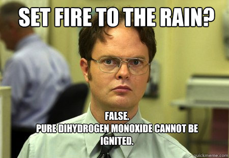 Set fire to the rain? FALSE.  
Pure dihydrogen monoxide cannot be ignited.   Schrute