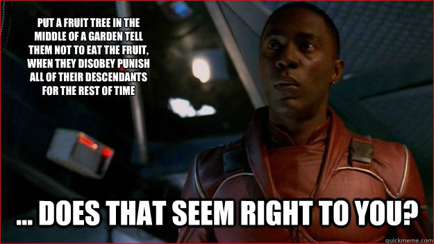 Put a fruit tree in the middle of a garden tell them not to eat the fruit, when they disobey punish all of their descendants for the rest of time ... Does that seem right to you? - Put a fruit tree in the middle of a garden tell them not to eat the fruit, when they disobey punish all of their descendants for the rest of time ... Does that seem right to you?  Jubal Early Logic
