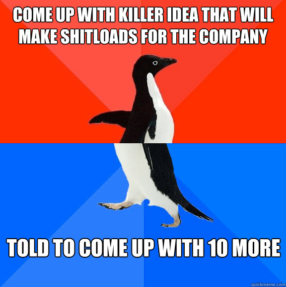 Come up with killer idea that will make shitloads for the company told to come up with 10 more - Come up with killer idea that will make shitloads for the company told to come up with 10 more  Misc