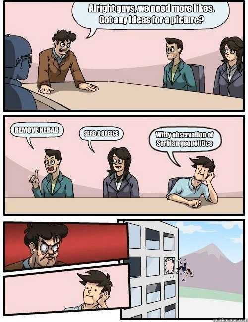 Alright guys, we need more likes. 
Got any ideas for a picture? REMOVE KEBAB SERB X GREECE Witty observation of
Serbian geopolitics  Boardroom Suggestion