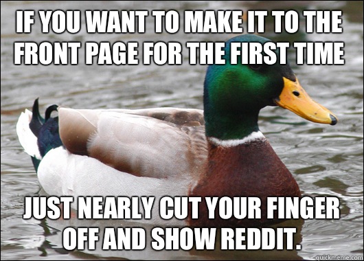 If you want to make it to the front page for the first time Just nearly cut your finger off and show Reddit.  Actual Advice Mallard