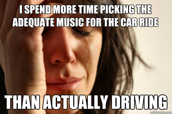 I spend more time picking the adequate music for the car ride than actually driving  First World Problems