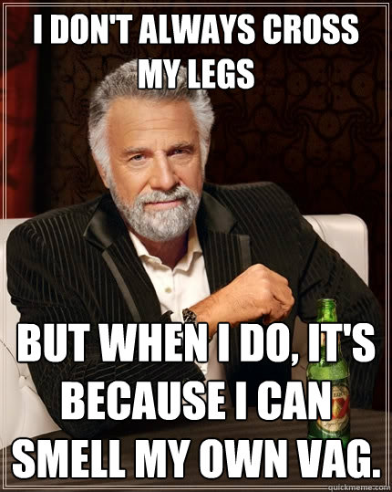 I don't always cross my legs but when I do, it's because I can smell my own vag.  The Most Interesting Man In The World
