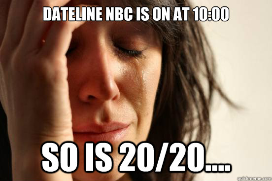 Dateline NBC IS ON AT 10:00 So is 20/20....  First World Problems