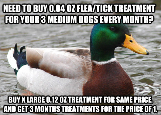Need to buy 0.04 oz Flea/tick treatment for your 3 medium dogs every month? Buy X Large 0.12 oz treatment for same price, and get 3 months treatments for the price of 1.  Actual Advice Mallard