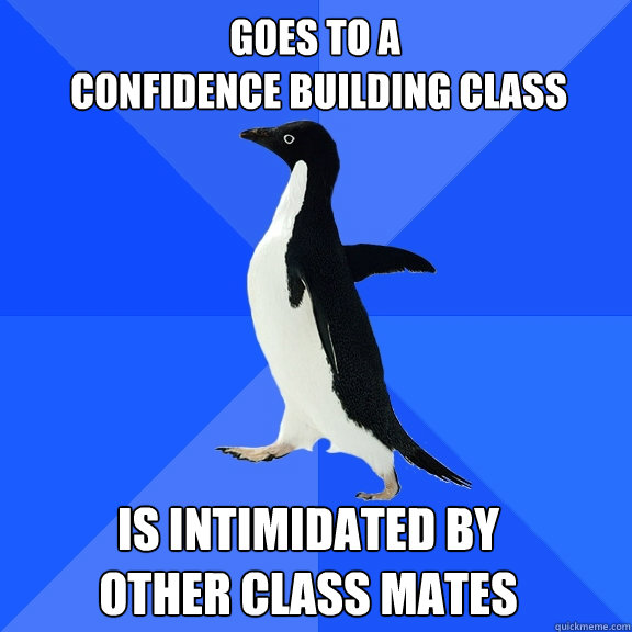 goes to a
 confidence building class is intimidated by 
other class mates  Socially Awkward Penguin