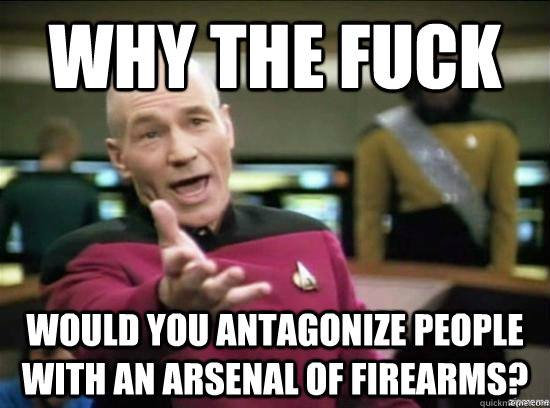 Why the fuck would you antagonize people with an arsenal of firearms?  Annoyed Picard HD