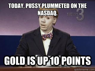 today, pussy plummeted on the nasdaq. Gold is up 10 points  Dave Chappelle