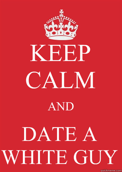KEEP CALM AND DATE A WHITE GUY - KEEP CALM AND DATE A WHITE GUY  Keep calm or gtfo