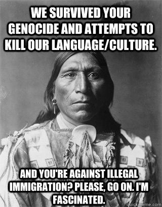 We survived your Genocide and attempts to kill our language/culture. And you're against illegal immigration? Please, go on. I'm fascinated.  Vengeful Native American