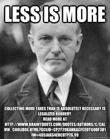 Less Is More Collecting more taxes than is absolutely necessary is legalized robbery.
Read more at http://www.brainyquote.com/quotes/authors/c/calvin_coolidge.html?gclid=CP2Y29KAhbACFcEDtgodf3D1iw#40sJAKG4ehcdTPzg.99 - Less Is More Collecting more taxes than is absolutely necessary is legalized robbery.
Read more at http://www.brainyquote.com/quotes/authors/c/calvin_coolidge.html?gclid=CP2Y29KAhbACFcEDtgodf3D1iw#40sJAKG4ehcdTPzg.99  Calvin Coolidge