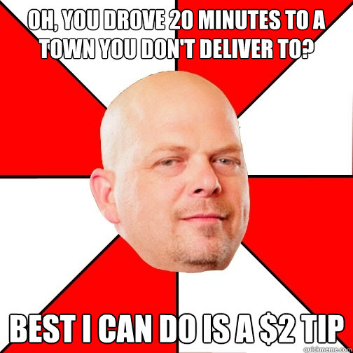 Oh, you drove 20 minutes to a town you don't deliver to? Best I can do is a $2 tip  Pawn Star