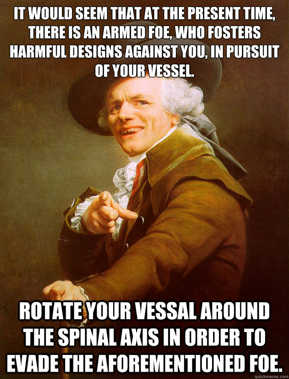 It would seem that at the present time, there is an armed foe, who fosters harmful designs against you, in pursuit of your vessel. Rotate your vessal around the spinal axis in order to evade the aforementioned foe.  Joseph Ducreux