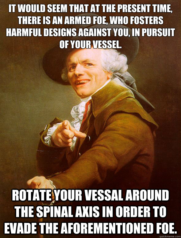 It would seem that at the present time, there is an armed foe, who fosters harmful designs against you, in pursuit of your vessel. Rotate your vessal around the spinal axis in order to evade the aforementioned foe. - It would seem that at the present time, there is an armed foe, who fosters harmful designs against you, in pursuit of your vessel. Rotate your vessal around the spinal axis in order to evade the aforementioned foe.  Joseph Ducreux