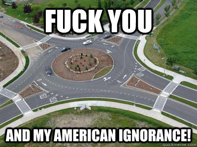 Fuck you and my american ignorance! - Fuck you and my american ignorance!  roundabouts