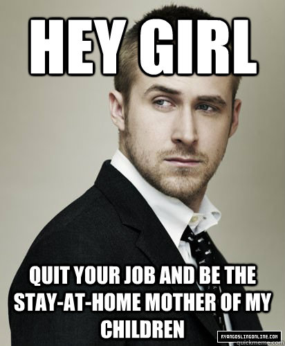 hey girl quit your job and be the stay-at-home mother of my children  