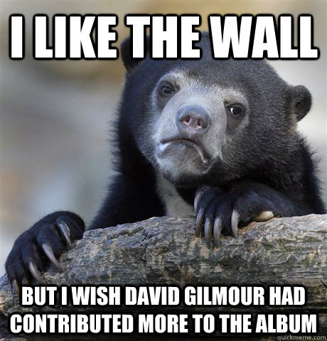 I like the Wall but i wish David gilmour had contributed more to the album   Confession Bear