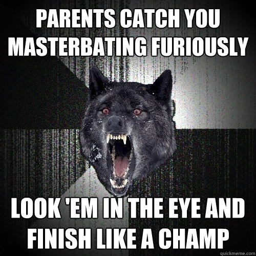 Parents catch you masterbating furiously Look 'em in the eye and finish like a champ  Insanity Wolf