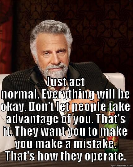  JUST ACT NORMAL. EVERYTHING WILL BE OKAY. DON'T LET PEOPLE TAKE ADVANTAGE OF YOU. THAT'S IT. THEY WANT YOU TO MAKE YOU MAKE A MISTAKE. THAT'S HOW THEY OPERATE. The Most Interesting Man In The World