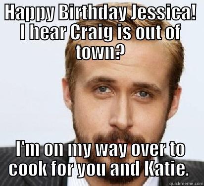 HAPPY BIRTHDAY JESSICA! I HEAR CRAIG IS OUT OF TOWN? I'M ON MY WAY OVER TO COOK FOR YOU AND KATIE.  Good Guy Ryan Gosling