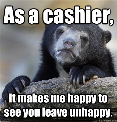 As a cashier, It makes me happy to see you leave unhappy.  Confession Bear