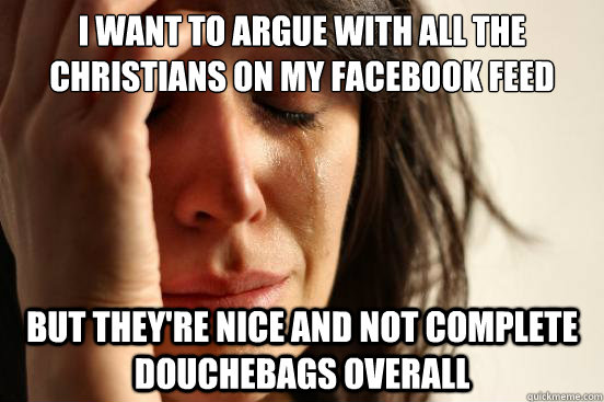 I want to argue with all the christians on my facebook feed But they're nice and not complete douchebags overall  First World Problems