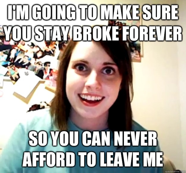 I'm going to make sure you stay broke forever So you can never afford to leave me  Overly Attached Girlfriend